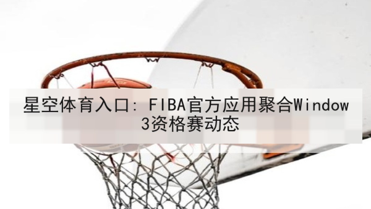 星空体育入口: FIBA官方应用聚合Window 3资格赛动态