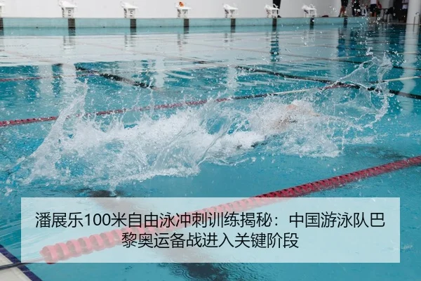 潘展乐100米自由泳冲刺训练揭秘：中国游泳队巴黎奥运备战进入关键阶段