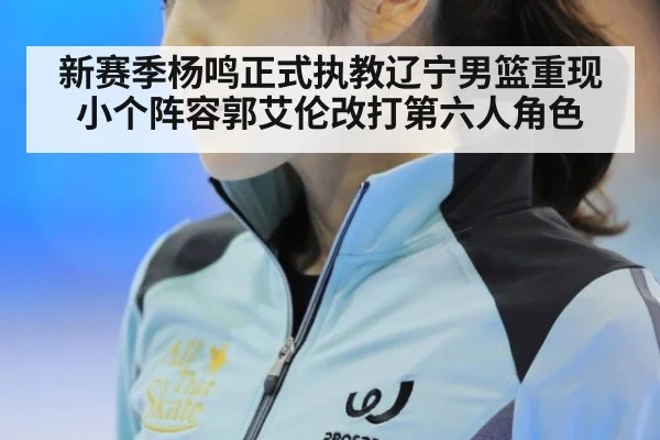 新赛季杨鸣正式执教辽宁男篮重现小个阵容郭艾伦改打第六人角色