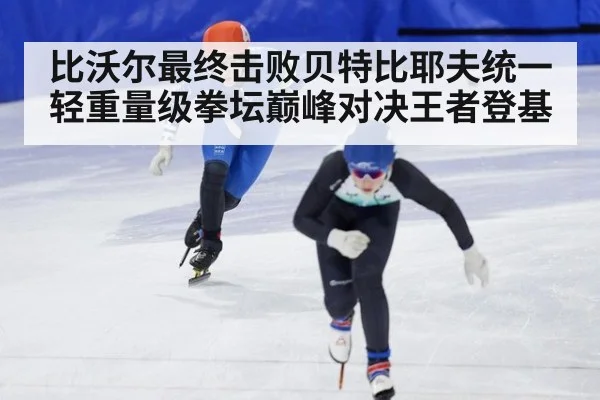 比沃尔最终击败贝特比耶夫统一轻重量级拳坛巅峰对决王者登基