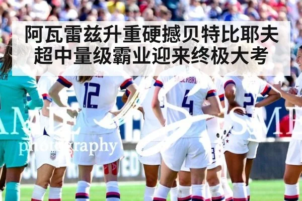 阿瓦雷兹升重硬撼贝特比耶夫 超中量级霸业迎来终极大考